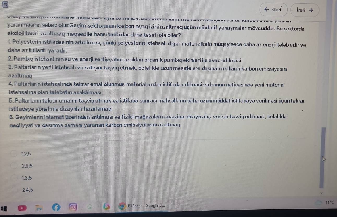 Geri İrəli
               
yaranmasına sebeb olur.Geyim sektorunun karbon ayaq izini azaltmaq üçün müxtəlif yanaşmalar mövcuddur. Bu sektorda
ekoloji tesiri -azaltmaq məqsədile hansı tedbirlər daha tesiri ola biler?
1. Polyesterin istifadəsinin artınlması, çünki polyesterin istehsalı digər materiallarla müqayisədə daha az enerji tələb edir va
daha az tullantı yaradır.
2. Pambıq istehsalının su və enerji sərfiyyatını azaldan orqanik pambıq əkinləri ilə əvəz edilməsi
3. Paltarların yer i istehsalı ve satışını təşviq etmək, beləliklə uzun məsafələrə daşınan malların karbon emissiyasın
azaltmaq
4. Paltarların istehsalında təkrar emal olunmuș materiallardan istifadə edilməsi və bunun nəticəsində yeni material
istehsalına olan telebatın azaldılması
5. Paltarların tekrar emalını teşviq etmək ve istifadə sonrası məhsullann daha uzun müddət istifadəyə verilməsi üçün təkrar
istifadəye yönəlmiş dizaynlar hazırlamaq
6. Geyimlerin internet üzərindən satılması və fiziki mağazaların əvəzinə onlayn alış-verişin təşviq edilməsi, beləliklaə
neqliyyat və daşınma zamanı yaranan karbon emissiyalarını azaltmaq
1,2,5
2,3,6
1,3,6
2,4,5
11°C
BilBacar - Google C...