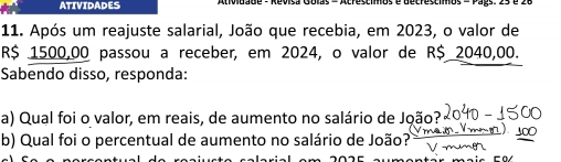 ATIVIDADES 
11. Após um reajuste salarial, João que recebia, em 2023, o valor de
R$ 1500,00 passou a receber, em 2024, o valor de R$ 2040,00. 
Sabendo disso, responda: 
a) Qual foi o valor, em reais, de aumento no salário de João? 
b) Qual foi o percentual de aumento no salário de João?