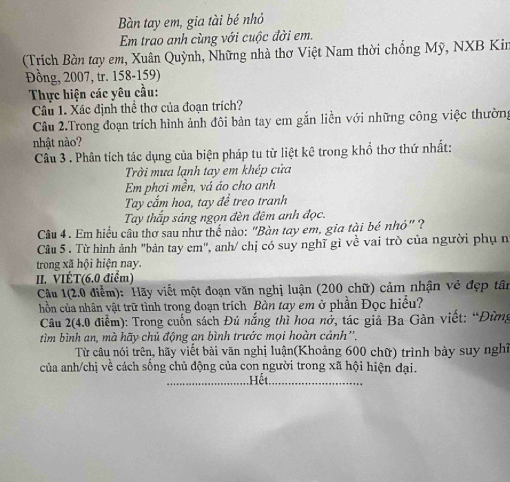 Bàn tay em, gia tài bé nhỏ
Em trao anh cùng với cuộc đời em.
(Trích Bàn tay em, Xuân Quỳnh, Những nhà thơ Việt Nam thời chống Mỹ, NXB Kin
Đồng, 2007, tr. 158-159)
Thực hiện các yêu cầu:
Câu 1. Xác định thể thơ của đoạn trích?
Câu 2.Trong đoạn trích hình ảnh đôi bàn tay em gắn liền với những công việc thường
nhật nào?
Câu 3 . Phân tích tác dụng của biện pháp tu từ liệt kê trong khổ thơ thứ nhất:
Trời mưa lạnh tay em khép cửa
Em phơi mền, vá áo cho anh
Tay cắm hoa, tay để treo tranh
Tay thắp sáng ngọn đèn đêm anh đọc.
Câu 4 . Em hiểu câu thơ sau như thế nào: "Bàn tay em, gia tài bé nhỏ" ?
Câu 5 . Từ hình ảnh "bàn tay em", anh/ chị có suy nghĩ gì về vai trò của người phụ n
trong xã hội hiện nay.
II. VIÉT(6.0 điểm)
Câu 1(2.0 điểm): Hãy viết một đoạn văn nghị luận (200 chữ) cảm nhận vẻ đẹp tân
hồn của nhân vật trữ tình trong đoạn trích Bàn tay em ở phần Đọc hiểu?
Câu 2(4.0 điểm): Trong cuốn sách Đủ nắng thì hoa nở, tác giả Ba Gàn viết: “Đừng
tìm bình an, mà hãy chủ động an bình trước mọi hoàn cảnh''.
Từ câu nói trên, hãy viết bài văn nghị luận(Khoảng 600 chữ) trình bày suy nghĩ
của anh/chị về cách sống chủ động của con người trong xã hội hiện đại.
_.Hết_