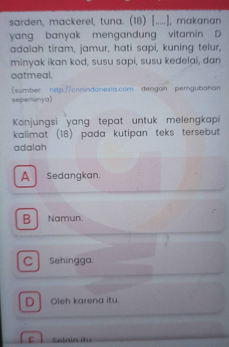 sarden, mackerel, tuna. (18) [.....], makanan
yang banyak mengandung vitamin D
adalah tiram, jamur, hati sapi, kuning telur,
minyak ikan kod, susu sapi, susu kedelaí, dan
oatmeal.
(sumber: http://cnnindonesia.com dengan perngubahan
seperiunya)
Konjungsi yang tepat untuk melengkapi
kalimat (18) pada kutipan teks tersebut 
adalah
A Sedangkan.
B Namun.
C Sehingga.
D Oleh karena itu.
Selain itu