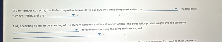 If I remember correctly, the DuPont equation breaks down our ROE into three component ratios: the_ , the total asset 
turnover ratio, and the_ 。 
And, according to my understanding of the DuPont equation and its calculation of ROE, the three ratios provide insights into the company's 
_ 
, effectiveness in using the company's assets, and 
_. 
m g o n a to ch eck the b ax to