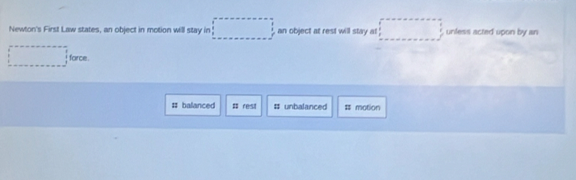 Newton's First Law states, an object in motion will stay in an object at rest will stay at unless acted upon by an 
# balanced : rest # unbalanced = motion