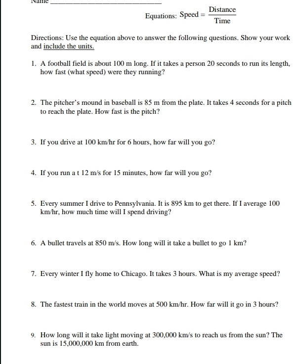 Name_ 
Directions: Use the equation above to answer the following questions. Show your work 
and include the units. 
1. A football field is about 100 m long. If it takes a person 20 seconds to run its length, 
how fast (what speed) were they running? 
2. The pitcher’s mound in baseball is 85 m from the plate. It takes 4 seconds for a pitch 
to reach the plate. How fast is the pitch? 
3. If you drive at 100 km/hr for 6 hours, how far will you go? 
4. If you run a t 12 m/s for 15 minutes, how far will you go? 
5. Every summer I drive to Pennsylvania. It is 895 km to get there. If I average 100
km/hr, how much time will I spend driving? 
6. A bullet travels at 850 m/s. How long will it take a bullet to go 1 km? 
7. Every winter I fly home to Chicago. It takes 3 hours. What is my average speed? 
8. The fastest train in the world moves at 500 km/hr. How far will it go in 3 hours? 
9. How long will it take light moving at 300,000 km/s to reach us from the sun? The 
sun is 15,000,000 km from earth.