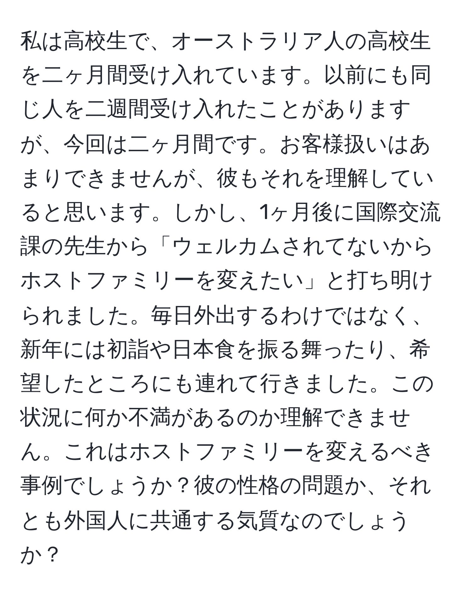 私は高校生で、オーストラリア人の高校生を二ヶ月間受け入れています。以前にも同じ人を二週間受け入れたことがありますが、今回は二ヶ月間です。お客様扱いはあまりできませんが、彼もそれを理解していると思います。しかし、1ヶ月後に国際交流課の先生から「ウェルカムされてないからホストファミリーを変えたい」と打ち明けられました。毎日外出するわけではなく、新年には初詣や日本食を振る舞ったり、希望したところにも連れて行きました。この状況に何か不満があるのか理解できません。これはホストファミリーを変えるべき事例でしょうか？彼の性格の問題か、それとも外国人に共通する気質なのでしょうか？