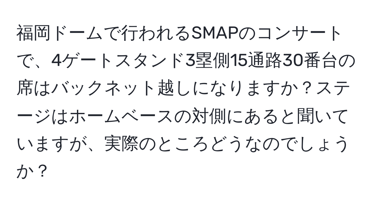 福岡ドームで行われるSMAPのコンサートで、4ゲートスタンド3塁側15通路30番台の席はバックネット越しになりますか？ステージはホームベースの対側にあると聞いていますが、実際のところどうなのでしょうか？