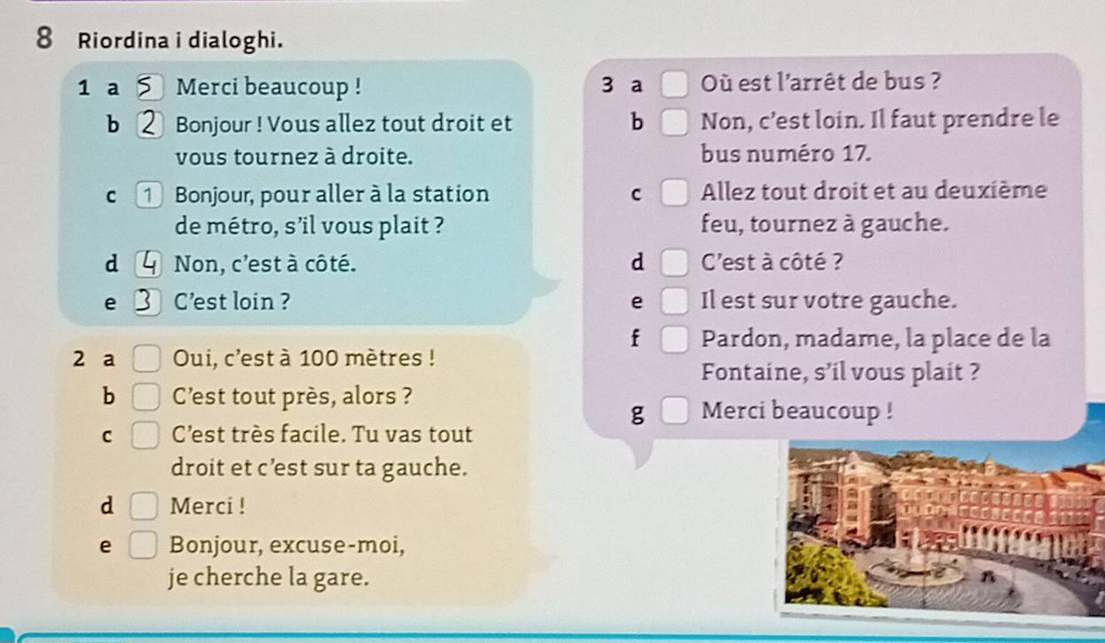 Riordina i dialoghi. 
1 a Merci beaucoup ! 3 a Où est l'arrêt de bus ? 
b Bonjour ! Vous allez tout droit et b Non, c’est loin. Il faut prendre le 
vous tournez à droite. bus numéro 17. 
C 1 Bonjour, pour aller à la station C Allez tout droit et au deuxième 
de métro, s’il vous plait ? feu, tournez à gauche. 
d Non, c'est à côté. d C'est à côté ? 
e C'est loin ? e Il est sur votre gauche. 
f Pardon, madame, la place de la 
2 a Oui, c'est à 100 mètres! 
Fontaine, s’il vous plait ? 
b Cest tout près, alors ? 
g Merci beaucoup ! 
C C’est très facile. Tu vas tout 
droit et c’est sur ta gauche. 
d Merci ! 
e Bonjour, excuse-moi, 
je cherche la gare.