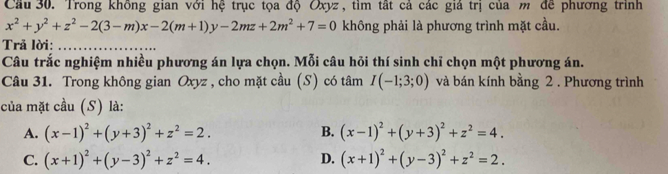 Cầu 30. Trong không gian với hệ trục tọa độ Oxyz , tìm tất cả các giá trị của m đề phương trình
x^2+y^2+z^2-2(3-m)x-2(m+1)y-2mz+2m^2+7=0 không phải là phương trình mặt cầu.
Trả lời:_
_
Câu trắc nghiệm nhiều phương án lựa chọn. Mỗi câu hỏi thí sinh chỉ chọn một phương án.
Câu 31. Trong không gian Oxyz , cho mặt cầu (S) có tâm I(-1;3;0) và bán kính bằng 2 . Phương trình
của mặt cầu (S) là:
A. (x-1)^2+(y+3)^2+z^2=2. B. (x-1)^2+(y+3)^2+z^2=4.
C. (x+1)^2+(y-3)^2+z^2=4. D. (x+1)^2+(y-3)^2+z^2=2.