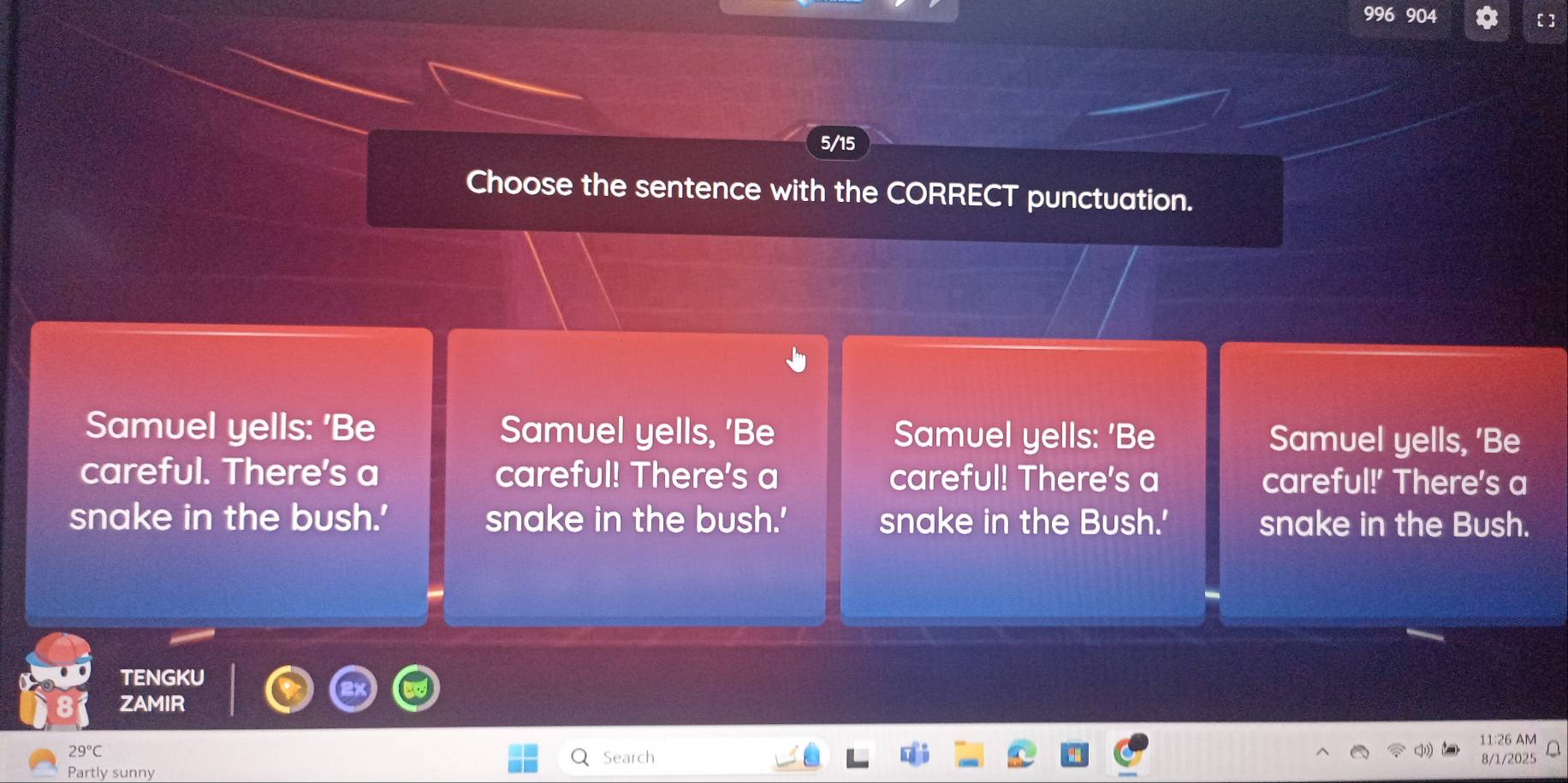 996 904 
5/15 
Choose the sentence with the CORRECT punctuation. 
Samuel yells: 'Be Samuel yells, 'Be Samuel yells: 'Be Samuel yells, 'Be 
careful. There's a careful! There's a careful! There's a careful!' There's a 
snake in the bush.' snake in the bush.' snake in the Bush.' snake in the Bush. 
TENGKU 
ZAMIR 
11:26
29°C Search 

Partly sunny