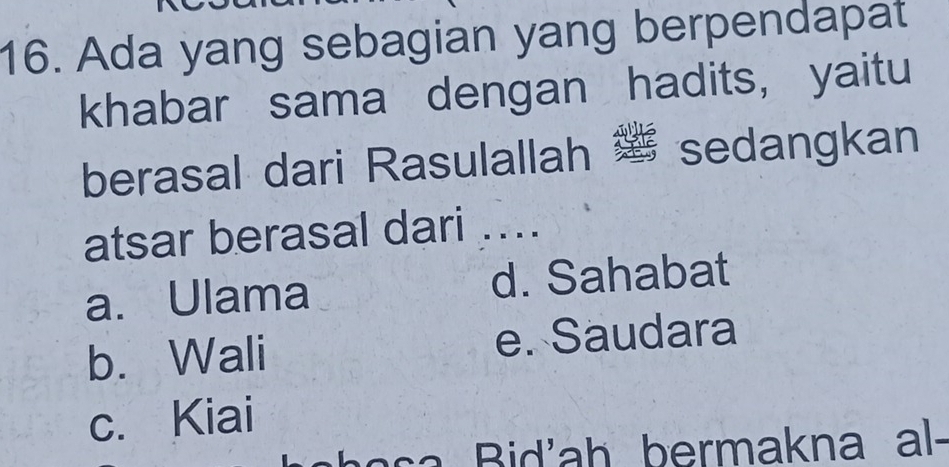 Ada yang sebagian yang berpendapat
khabar sama dengan hadits， yaitu
berasal dari Rasulallah sedangkan
atsar berasal dari ....
a. Ulama d. Sahabat
b. Wali e. Saudara
c. Kiai
a s 'a h bermakna al-