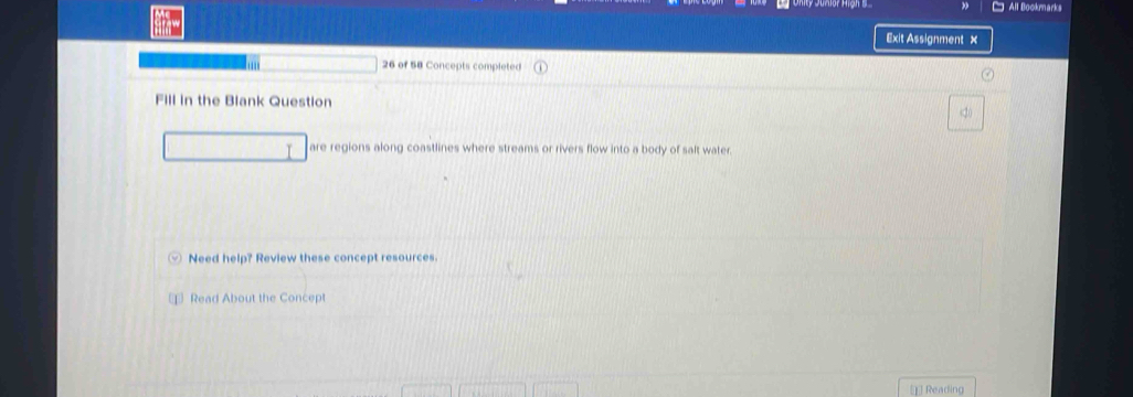 All Bookmarks 
Exit Assignment × 
26 of 58 Concepts completed 
Fill in the Blank Question 
are regions along coastlines where streams or rivers flow into a body of salt water. 
Need help? Review these concept resources. 
⊥ Read About the Concept 
[] Reading