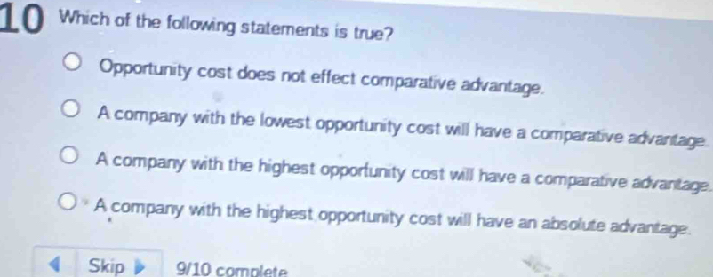 Which of the following statements is true?
Opportunity cost does not effect comparative advantage.
A company with the lowest opportunity cost will have a comparative advantage.
A company with the highest opportunity cost will have a comparative advantage.
A company with the highest opportunity cost will have an absolute advantage.
Skip 9/10 complete