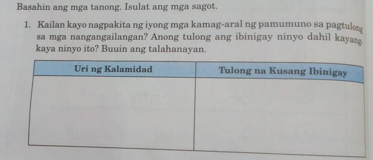 Basahin ang mga tanong. Isulat ang mga sagot. 
1. Kailan kayo nagpakita ng iyong mga kamag-aral ng pamumuno sa pagtulong 
sa mga nangangailangan? Anong tulong ang ibinigay ninyo dahil kayang. 
kaya ninyo ito? Buuin ang talahanayan.