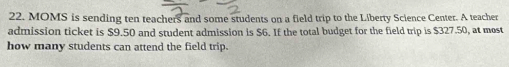 MOMS is sending ten teachers and some students on a field trip to the Liberty Science Center. A teacher 
admission ticket is $9.50 and student admission is $6. If the total budget for the field trip is $327.50, at most 
how many students can attend the field trip.