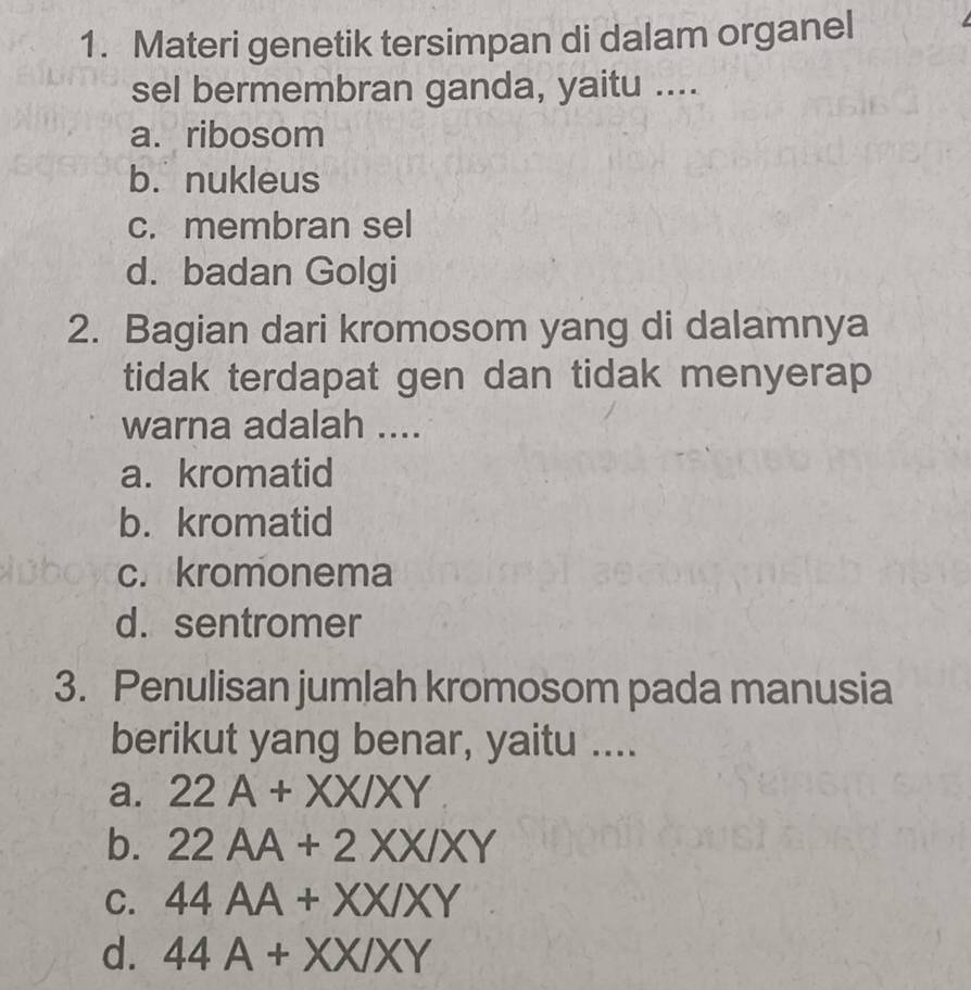 Materi genetik tersimpan di dalam organel
sel bermembran ganda, yaitu ....
a.ribosom
b. nukleus
c. membran sel
d. badan Golgi
2. Bagian dari kromosom yang di dalamnya
tidak terdapat gen dan tidak menyerap
warna adalah ....
a. kromatid
b. kromatid
c. kromonema
d. sentromer
3. Penulisan jumlah kromosom pada manusia
berikut yang benar, yaitu ....
a. 22A+XX/XY
b. 22AA+2XX/XY
C. 44AA+XX/XY
d. 44A+XX/XY