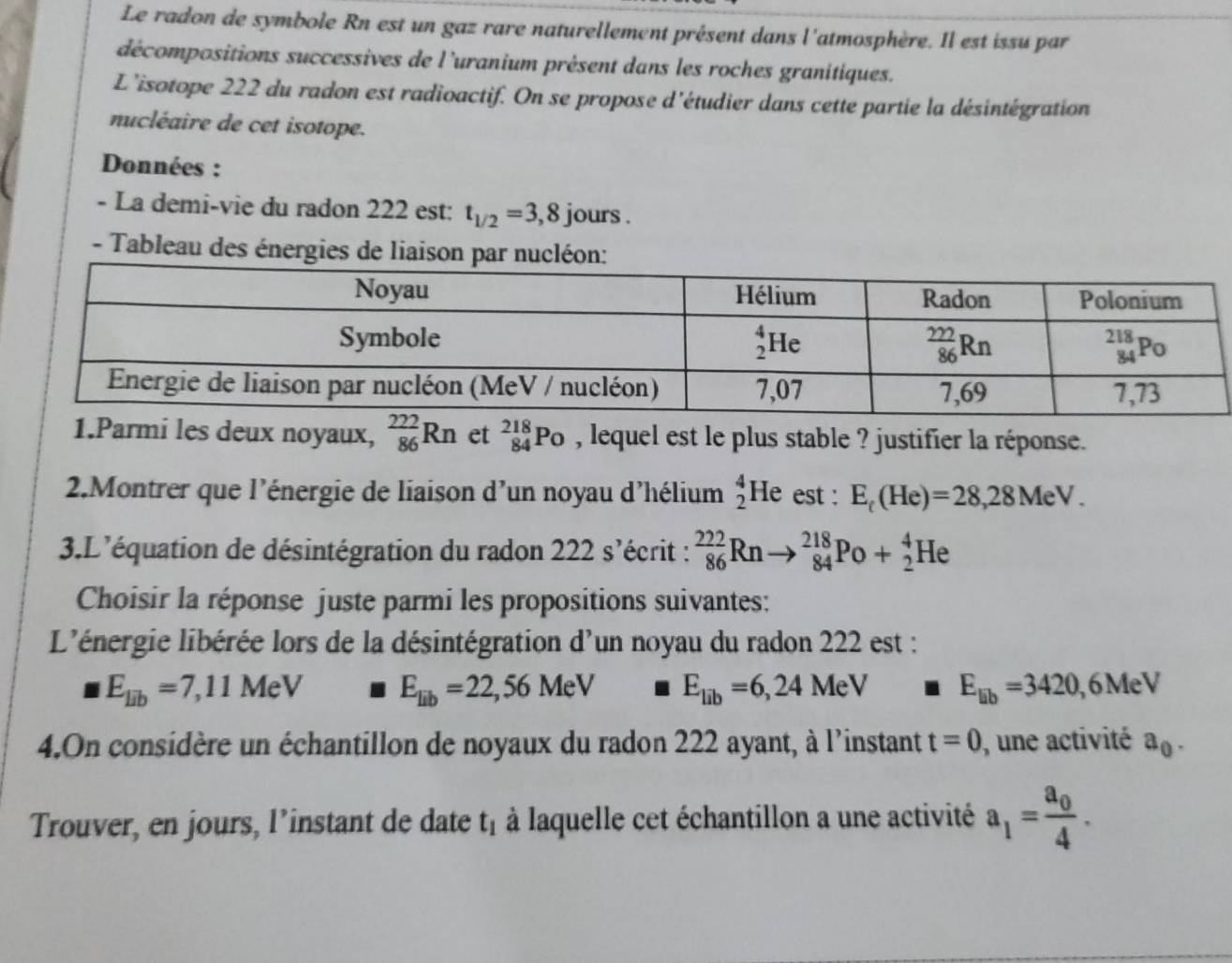 Le radon de symbole Rn est un gaz rare naturellement présent dans l'atmosphère. Il est issu par
décompositions successives de l'uranium présent dans les roches granitiques.
L'isotope 222 du radon est radioactif. On se propose d'étudier dans cette partie la désintégration
nucléaire de cet isotope.
Données :
- La demi-vie du radon 222 est: t_1/2=3,8j ours .
- Tableau des énergies de liaison par nucléon:
1.Parmi les deux noyaux, _(86)^(222)Rn et _(84)^(218)Po , lequel est le plus stable ? justifier la réponse.
2.Montrer que l'énergie de liaison d'un noyau d'hélium beginarrayr 4 2endarray He est : E_t(He)=28,28MeV.
3.L'équation de désintégration du radon 222 s'écrit : _(86)^(222)Rn _(84)^(218)Po+_2^(4He
Choisir la réponse juste parmi les propositions suivantes:
L'énergie libérée lors de la désintégration d'un noyau du radon 222 est :
E_lib)=7,11MeV E_lib=22,56MeV I E_lib=6,24MeV E_lib=3420,6MeV
4.On considère un échantillon de noyaux du radon 222 ayant, à l'instant t=0 , une activité a_0.
Trouver, en jours, l’instant de date t_1 à laquelle cet échantillon a une activité a_1=frac a_04.