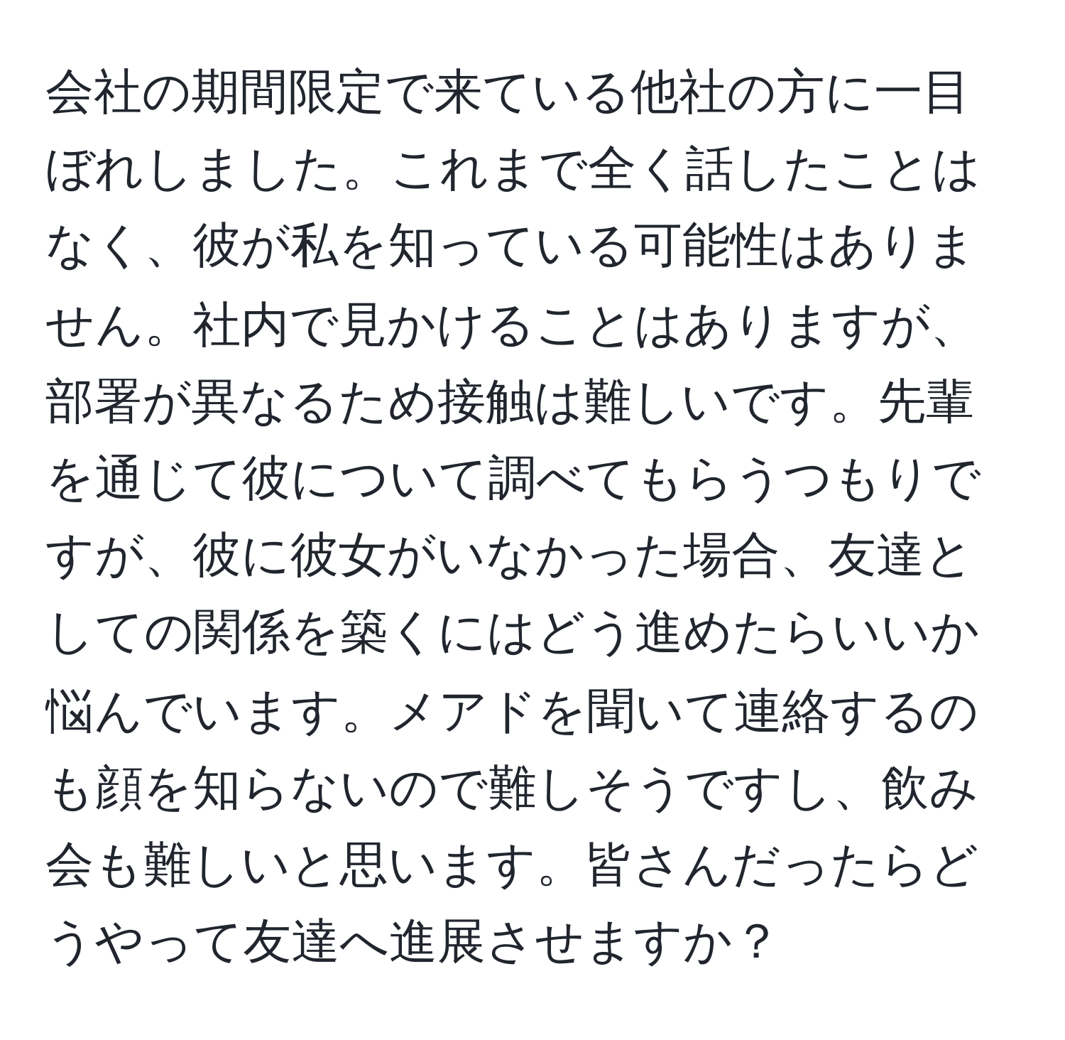 会社の期間限定で来ている他社の方に一目ぼれしました。これまで全く話したことはなく、彼が私を知っている可能性はありません。社内で見かけることはありますが、部署が異なるため接触は難しいです。先輩を通じて彼について調べてもらうつもりですが、彼に彼女がいなかった場合、友達としての関係を築くにはどう進めたらいいか悩んでいます。メアドを聞いて連絡するのも顔を知らないので難しそうですし、飲み会も難しいと思います。皆さんだったらどうやって友達へ進展させますか？