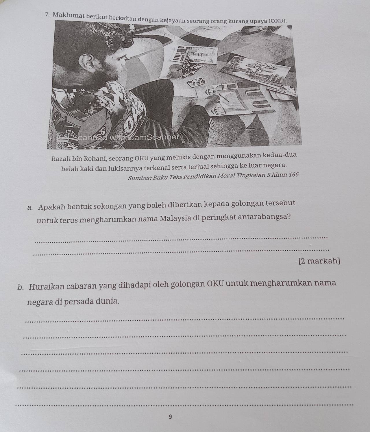 Maklumat berikut berkaitan dengan kejayaan seorang orang kurang upaya (OKU). 
Razali bin Rohani, seorang OKU yang melukis dengan menggunakan kedua-dua 
belah kaki dan lukisannya terkenal serta terjual sehingga ke luar negara. 
Sumber; Buku Teks Pendidikan Moral Tingkatan 5 hlmn 166 
a. Apakah bentuk sokongan yang boleh diberikan kepada golongan tersebut 
untuk terus mengharumkan nama Malaysia di peringkat antarabangsa? 
_ 
_ 
[2 markah] 
b. Huraikan cabaran yang dihadapi oleh golongan OKU untuk mengharumkan nama 
negara di persada dunia. 
_ 
_ 
_ 
_ 
_ 
_ 
9