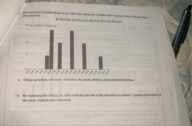 Alex surveyed 12 barbershops to see what they charge for a regular men's haircut. Here is the data that 
Alex collected:
$9, $10, $10, $10, $12, $12, $15, $15, $15, $1B, $18, $22
Price of Men's Haircuts 
a. Using a graphing calculator, determine the mean, median, and standard deviation. 
b. By examining the histogram, determine the percent of the data that are within 1 standard deviation of 
the mean. Explain your reasoning.