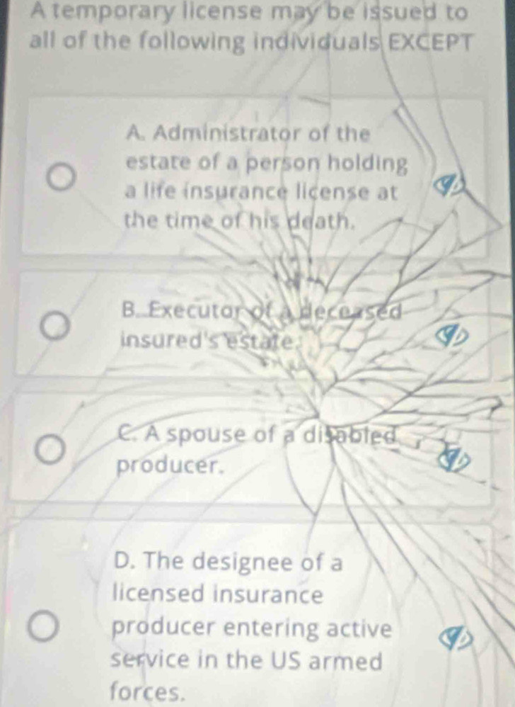 A temporary license may be issued to
all of the following individuals EXCEPT
A. Administrator of the
estate of a person holding
a life insurance license at
the time of his death.
B. Executor of a deceased
insured's estate
C. A spouse of a disabled
producer.
D. The designee of a
licensed insurance
producer entering active
service in the US armed
forces.