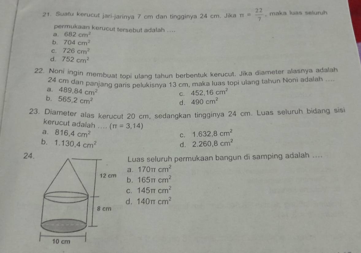 Suatu kerucut jari-jarinya 7 cm dan tingginya 24 cm. Jika π = 22/7  , maka luas seluruh
permukaan kerucut tersebut adalah ....
a. 682cm^2
b. 704cm^2
C. 726cm^2
d. 752cm^2
22. Noni ingin membuat topi ulang tahun berbentuk kerucut. Jika diameter alasnya adalah
24 cm dan panjang garis pelukisnya 13 cm, maka luas topi ulang tahun Noni adalah ....
a. 489, 84cm^2
C. 452, 16cm^2
b. 565,2cm^2 490cm^2
d .
23. Diameter alas kerucut 20 cm, sedangkan tingginya 24 cm. Luas seluruh bidang sisi
kerucut adalah .... (π =3,14)
a. 816,4cm^2 1.632, 8cm^2
C.
b. 1.130,4cm^2 2.260,8cm^2
d.
24
Luas seluruh permukaan bangun di samping adalah ....
a. 170π cm^2
b. 165π cm^2
C. 145π cm^2
d. 140π cm^2