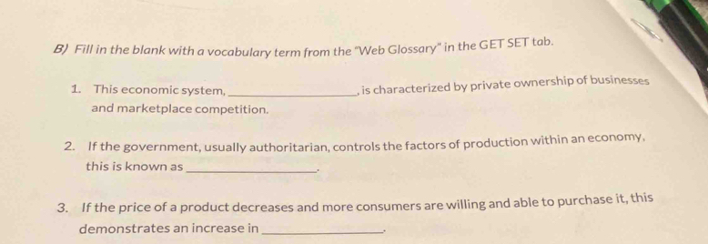 Fill in the blank with a vocabulary term from the 'Web Glossary' in the GET SET tab. 
1. This economic system,_ 
, is characterized by private ownership of businesses 
and marketplace competition. 
2. If the government, usually authoritarian, controls the factors of production within an economy, 
this is known as 
_. 
3. If the price of a product decreases and more consumers are willing and able to purchase it, this 
demonstrates an increase in _.