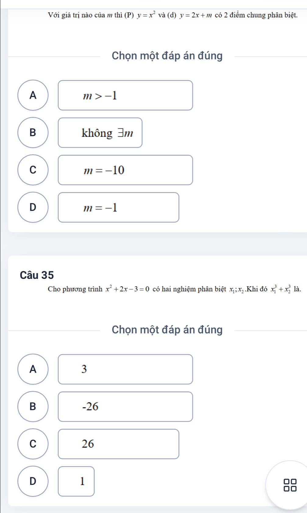 Với giá trị nào của m thì (P) y=x^2 và (d) y=2x+m có 2 điểm chung phân biệt.
Chọn một đáp án đúng
A
m>-1
B không 3m
C
m=-10
D
m=-1
Câu 35
Cho phương trình x^2+2x-3=0 có hai nghiệm phân biệt x_1; x_2.Khi đó x_1^3+x_2^3 là.
Chọn một đáp án đúng
A
3
B -26
C
26
D
1