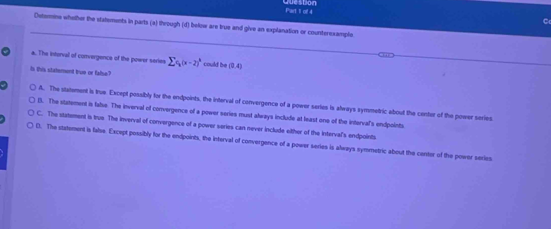 Question
Part 1 of 4 C
Determine whelher the statements in parts (a) through (d) below are true and give an explanation or counterexample
a. The interval of convergence of the power series sumlimits c_k(x-2)^k could be (0,4)
Is this statement truo or falso?
A. The statement is true. Except possibly for the endpoints, the interval of convergence of a power series is always symmetric about the center of the power series.
B. The statement is false The inverval of convergence of a power series must always include at least one of the interval's endpoints
C. The statement is true. The inverval of convergence of a power series can never include either of the interval's endpoints.
D. The statement is false. Except possibly for the endpoints, the interval of convergence of a power series is always symmetric about the center of the power series