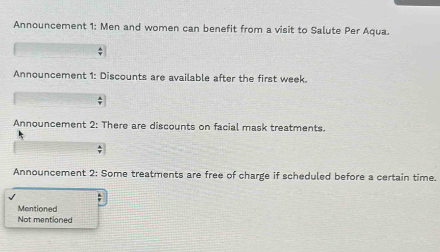 Announcement 1: Men and women can benefit from a visit to Salute Per Aqua. 
Announcement 1: Discounts are available after the first week. 
Announcement 2: There are discounts on facial mask treatments. 
Announcement 2: Some treatments are free of charge if scheduled before a certain time. 
Mentioned 
Not mentioned