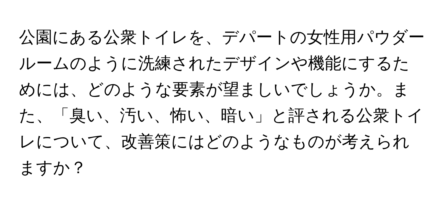 公園にある公衆トイレを、デパートの女性用パウダールームのように洗練されたデザインや機能にするためには、どのような要素が望ましいでしょうか。また、「臭い、汚い、怖い、暗い」と評される公衆トイレについて、改善策にはどのようなものが考えられますか？