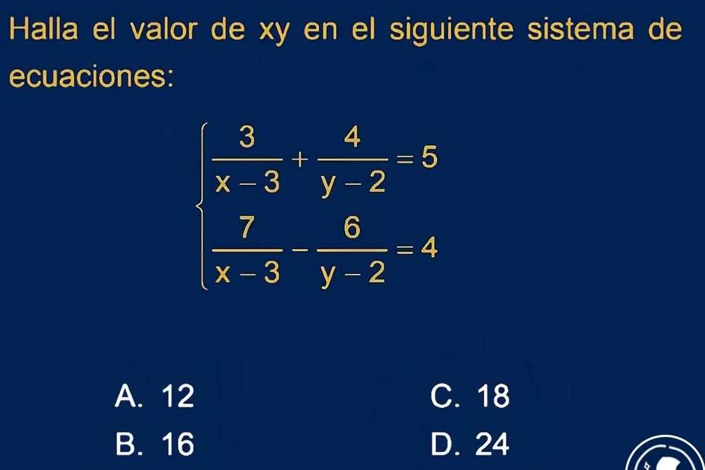 Halla el valor de xy en el siguiente sistema de
ecuaciones:
beginarrayr  3/x-3 + 4/y-2 =5  7/x-3 - 6/y-2 =4endarray
A. 12 C. 18
B. 16 D. 24