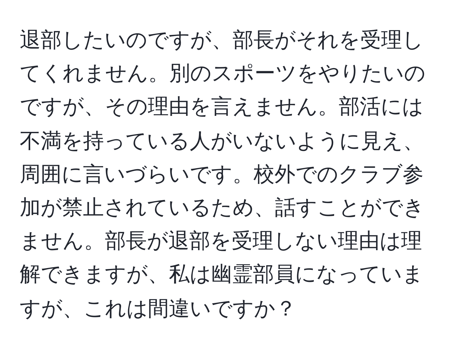 退部したいのですが、部長がそれを受理してくれません。別のスポーツをやりたいのですが、その理由を言えません。部活には不満を持っている人がいないように見え、周囲に言いづらいです。校外でのクラブ参加が禁止されているため、話すことができません。部長が退部を受理しない理由は理解できますが、私は幽霊部員になっていますが、これは間違いですか？