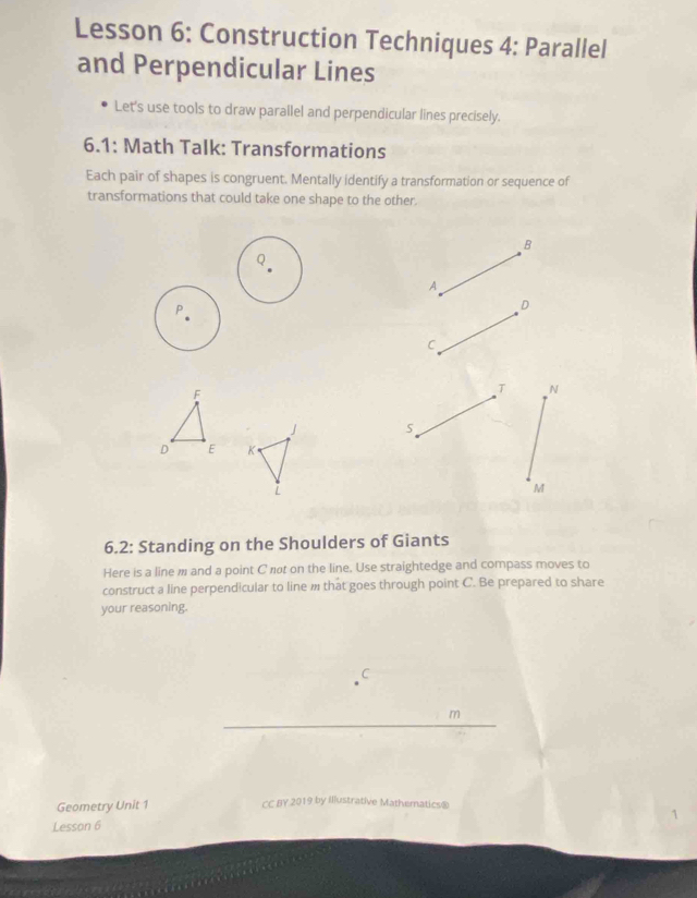 Lesson 6: Construction Techniques 4: Parallel 
and Perpendicular Lines 
Let's use tools to draw parallel and perpendicular lines precisely. 
6.1: Math Talk: Transformations 
Each pair of shapes is congruent. Mentally identify a transformation or sequence of 
transformations that could take one shape to the other. 
B 
Q 
A 
D 
C 
T N

M
6.2: Standing on the Shoulders of Giants 
Here is a line m and a point C nøt on the line. Use straightedge and compass moves to 
construct a line perpendicular to line m that goes through point C. Be prepared to share 
your reasoning. 
C 
m 
Geometry Unit 1 CC BY 2019 by Illustrative Mathematics® 
1 
Lesson 6