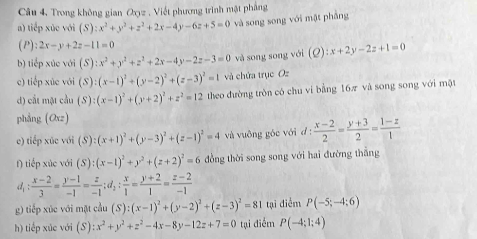 Trong không gian Oxyz , Viết phương trình mặt phẳng
a) tiếp xúc với (S): x^2+y^2+z^2+2x-4y-6z+5=0 và song song với mặt phẳng
(P): 2x-y+2z-11=0
b) tiếp xúc với (S): x^2+y^2+z^2+2x-4y-2z-3=0 và song song với (Q):x+2y-2z+1=0
c) tiếp xúc với (S): (x-1)^2+(y-2)^2+(z-3)^2=1 và chứa trục Oz
d) cắt mặt cầu (S): (x-1)^2+(y+2)^2+z^2=12 theo đường tròn có chu vi bằng 16π và song song với mặt
phẳng (Oxz)
e) tiếp xúc với (S): (x+1)^2+(y-3)^2+(z-1)^2=4 và vuông góc với d :  (x-2)/2 = (y+3)/2 = (1-z)/1 
) tiếp xúc với (S): (x-1)^2+y^2+(z+2)^2=6 ồng thời song song với hai đường thắng
d_1: (x-2)/3 = (y-1)/-1 = z/-1 ;d_2: x/1 = (y+2)/1 = (z-2)/-1 
g) tiếp xúc với mặt cầu (S) (x-1)^2+(y-2)^2+(z-3)^2=81 tại điểm P(-5;-4;6)
h) tiếp xúc với (S) :x^2+y^2+z^2-4x-8y-12z+7=0 tại điểm P(-4;1;4)