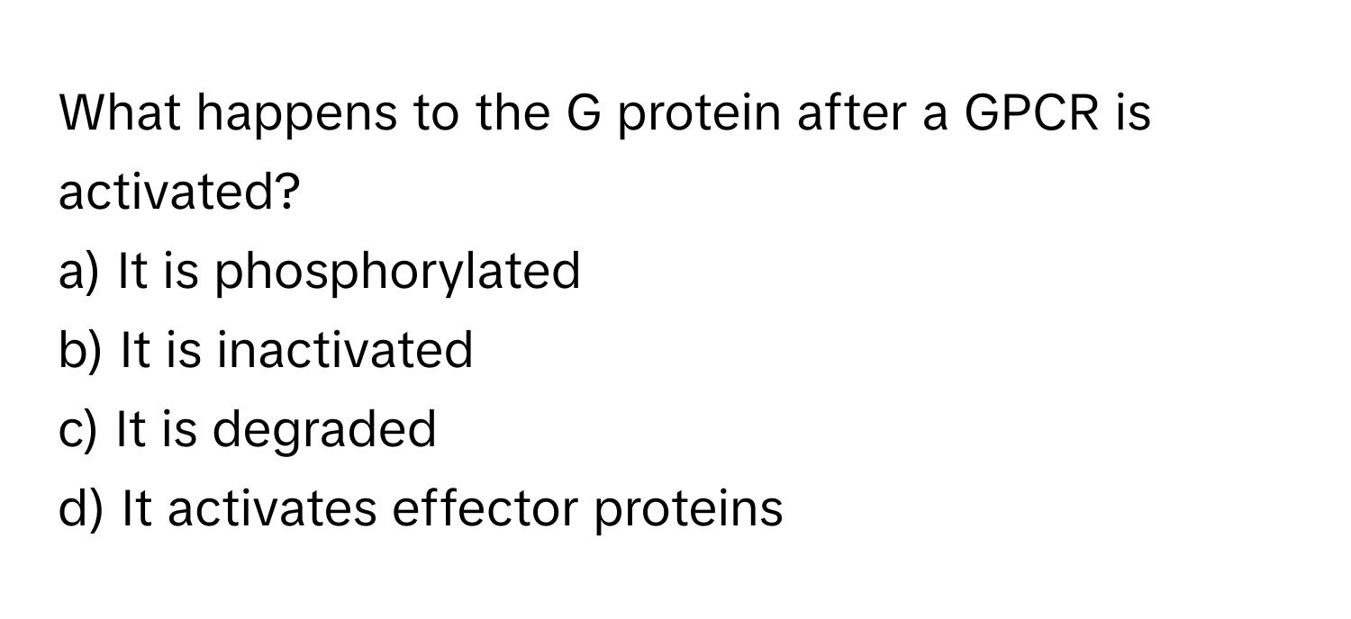 What happens to the G protein after a GPCR is activated?

a) It is phosphorylated 
b) It is inactivated 
c) It is degraded 
d) It activates effector proteins