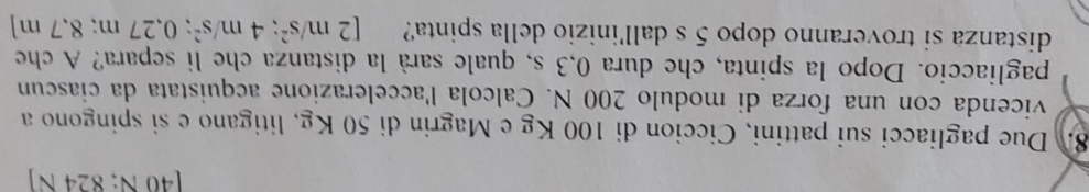 [46 Ñ, §24 N ] 
8. Due pagliacci sui pattini, Ciccion di 100 Kg e Magrin di 50 Kg, litigano e si spingono a 
vicenda con una forza di modulo 200 N. Calcola l'accelerazione acquistata da ciascun 
pagliaccio. Dopo la spinta, che dura 0,3 s, quale sarà la distanza che li separa? A che 
distanza si troveranno dopo 5 s dall'inizio della spinta? [2m/s^2; 4m/s^2; 0.27m;8.7m]