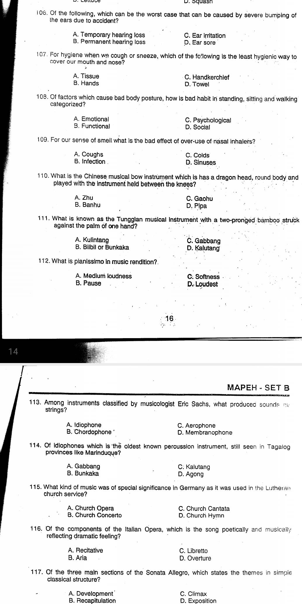 D. Squash
106. Of the following, which can be the worst case that can be caused by severe bumping of
the ears due to accident?
A. Temporary hearing loss C. Ear irritation
B. Permanent hearing loss D. Ear sore
107. For hygiene when we cough or sneeze, which of the fo!lowing is the least hygienic way to
cover our mouth and nose?
A. Tissue C. Handkerchief
B. Hands D. Towel
108. Of factors which cause bad body posture, how is bad habit in standing, sitting and walking
categorized?
A. Emotiona! C. Psychological
B. Functional D. Social
109. For our sense of smell what is the bad effect of over-use of nasal inhalers?
A. Coughs C. Colds
B. Infection D. Sinuses
110. What is the Chinese musical bow instrument which is has a dragon head, round body and
played with the instrument held between the knees?
A. Zhu C. Gaohu
B. Banhu D. Pipa
111. What is known as the Tunggian musical instrument with a two-pronged bamboo struck
against the palm of one hand?
A. Kulintang C. Gabbạng
B. Bilbil or Bunkaka D. Kalutang
112. What is pianissimo in music rendition?
A. Medium loudness C. Softness
B. Pause D. Loudest
16
14
MAPEH - SET B
113. Among instruments classified by musicologist Eric Sachs, what produced sounds ov
strings?
A. Idiophone C. Aerophone
B. 'Chordophone ' D. Membranophone
114. Of idiophones which is the oldest known percussion instrument, still seen in Tagalog
provinces like Marinduque?
A. Gabbang C: Kalutang
B. Bunkaka D. Agong
115. What kind of music was of special significance in Germany as it was used in the Lutheran
church service?
A. Church Opera C. Church Cantata
B. Church Concerto D. Church Hymn
116. Of the components of the Italian Opera, which is the song poetically and musically
reflecting dramatic feeling?
A. Recitative C. Libretto
B. Aria D. Overture
117. Of the three main sections of the Sonata Allegro, which states the themes in simpie
classical structure?
A. Development C. Climax
B. Recapitulation D. Exposition