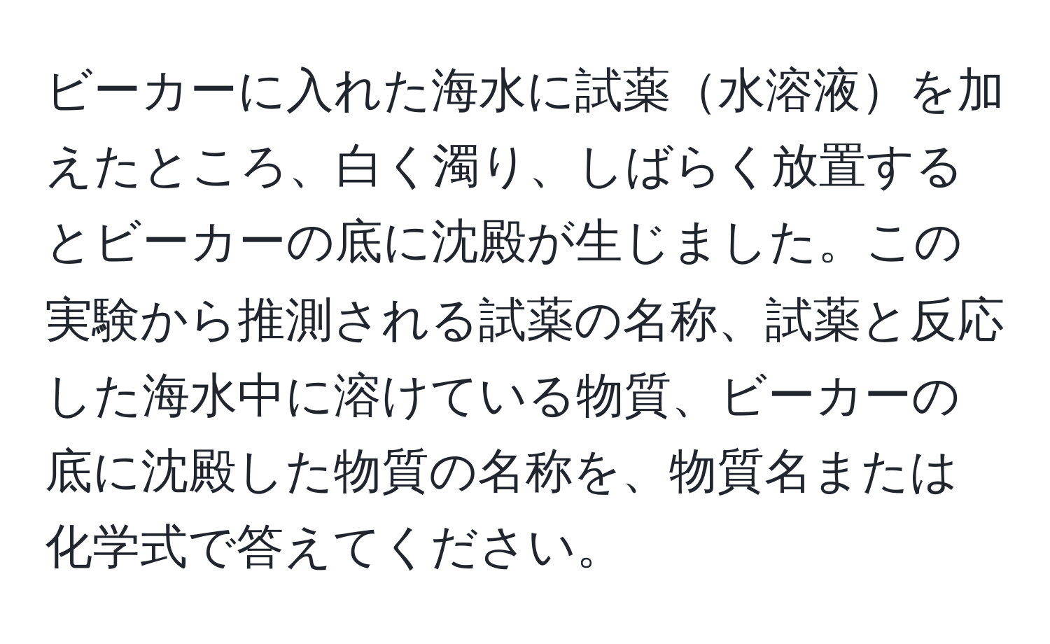 ビーカーに入れた海水に試薬水溶液を加えたところ、白く濁り、しばらく放置するとビーカーの底に沈殿が生じました。この実験から推測される試薬の名称、試薬と反応した海水中に溶けている物質、ビーカーの底に沈殿した物質の名称を、物質名または化学式で答えてください。