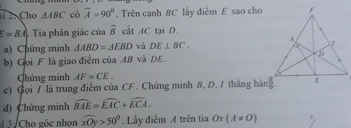 Cho △ ABC có widehat A=90°. Trên cạnh BC lấy điểm E sao cho
E=BA. Tia phân giác của widehat B cắt AC tại D. 
a) Chứng minh △ ABD=△ EBD và DE⊥ BC. 
b) Gọi F là giao điểm của AB và DE. 
Chứng minh AF=CE. 
c) Gọi / là trung điểm của CF. Chứng minh B, D, 1 thăng hàng. 
d) Chứng minh widehat BAE=widehat EAC+widehat ECA. 
: Cho góc nhọn widehat xOy>50°. Lấy điểm A trên tia Ox(A!= O)
y