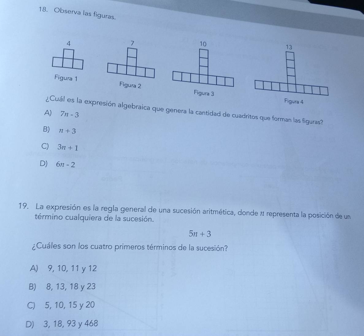 Observa las figuras.
4
10
13
Figura 1 Figura 2 Figura 3
Figura 4
¿Cuál es la expresión algebraica que genera la cantidad de cuadritos que forman las figuras?
A) 7n-3
B) n+3
C) 3n+1
D) 6n-2
19. La expresión es la regla general de una sucesión aritmética, donde 1 representa la posición de un
término cualquiera de la sucesión.
5n+3
¿Cuáles son los cuatro primeros términos de la sucesión?
A) 9, 10, 11 y 12
B) 8, 13, 18 y 23
C) 5, 10, 15 y 20
D) 3, 18, 93 y 468