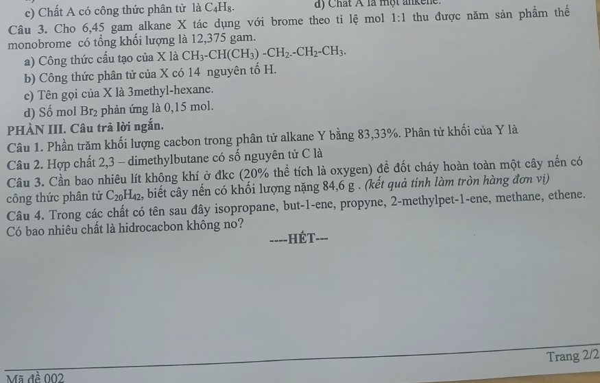 c) Chất A có công thức phân tử là C_4H_8. a) Chất Á là một ankene.
Câu 3. Cho 6,45 gam alkane X tác dụng với brome theo tỉ lệ mol 1:1 thu được năm sản phẩm thế
monobrome có tổng khối lượng là 12,375 gam.
a) Công thức cấu tạo của X là CH_3-CH(CH_3)-CH_2.-CH_2-CH_3. 
b) Công thức phân tử của X có 14 nguyên tố H.
c) Tên gọi của X là 3methyl -hexane.
d) Số mol Br_2 phản ứng là 0,15 mol.
PHÀN III. Câu trả lời ngắn.
Câu 1. Phần trăm khối lượng cacbon trong phân tử alkane Y bằng 83, 33%. Phân tử khối của Y là
Câu 2. Hợp chất 2, 3 - dimethylbutane có số nguyên tử C là
Câu 3. Cần bao nhiêu lít không khí ở đkc (20% thể tích là oxygen) đề đốt cháy hoàn toàn một cây nến có
công thức phân tử C_20H_42 , biết cây nến có khối lượng nặng 84, 6 g. (kết quả tính làm tròn hàng đơn vị)
Câu 4. Trong các chất có tên sau đây isopropane, but -1 -ene, propyne, 2 -methylpet -1 -ene, methane, ethene.
Có bao nhiêu chất là hidrocacbon không no?
==-=-HÉT-=-
Trang 2/2
Mã đề 002