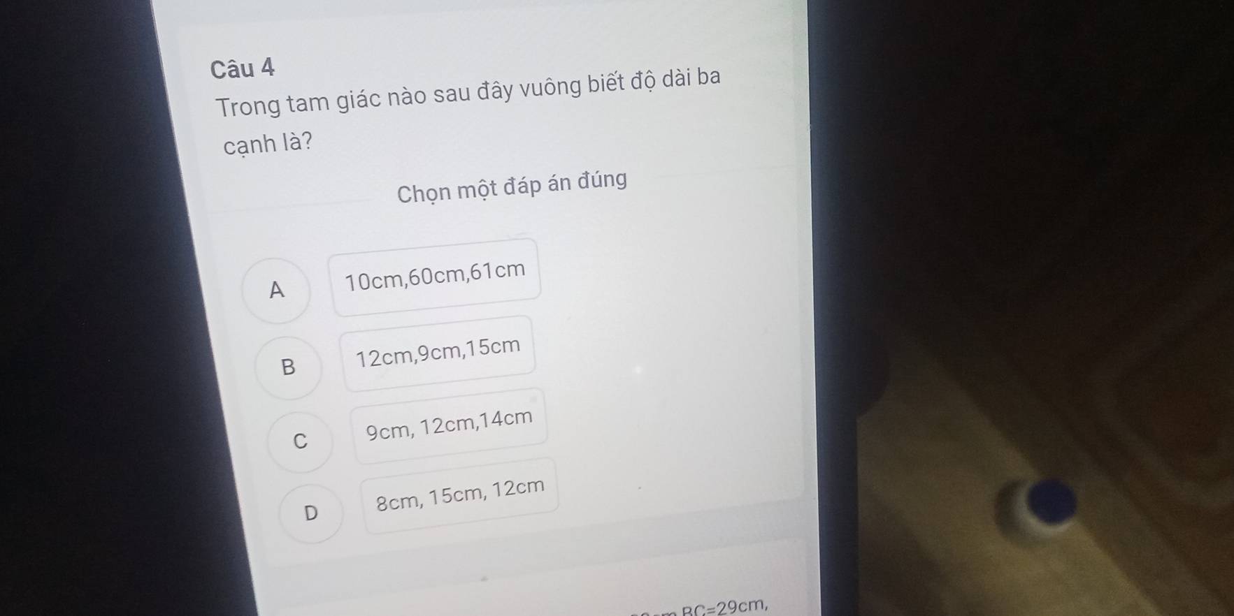 Trong tam giác nào sau đây vuông biết độ dài ba
cạnh là?
Chọn một đáp án đúng
A 10cm, 60cm, 61cm
B 12cm, 9cm, 15cm
C 9cm, 12cm, 14cm
D 8cm, 15cm, 12cm
BC=29cm,