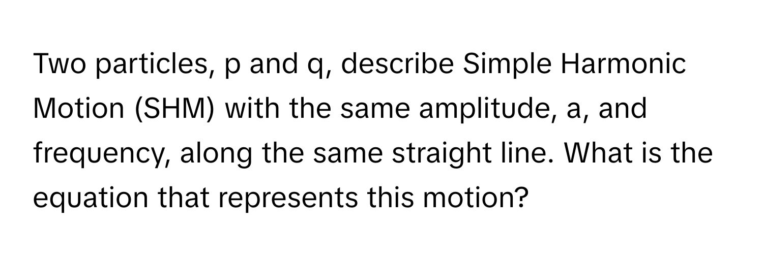 Two particles, p and q, describe Simple Harmonic Motion (SHM) with the same amplitude, a, and frequency, along the same straight line. What is the equation that represents this motion?