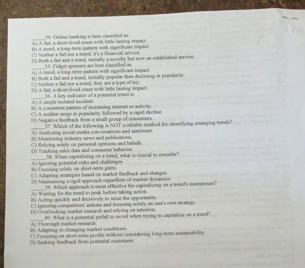 Online banking is best classified as:
A) A fad, a short-lived craze with little lasting impact.
B) A trend, a long-term pattern with significant impact.
C) Neither a fad nor a trend; it's a financial service.
D) Both a fad and a trend, initially a novelty but now an established service.
_35. Fidget spinners are best classified as:
A) A trend, a long-term pattern with significant impact.
B) Both a fad and a trend, initially popular then declining in popularity.
C) Neither a fad nor a trend; they are a type of toy.
D) A fad, a short-lived craze with little lasting impact.
_36. A key indicator of a potential trend is:
A) A single isolated incident.
B) A consistent pattern of increasing interest or activity.
C) A sudden surge in popularity followed by a rapid decline.
D) Negative feedback from a small group of consumers.
_37. Which of the following is NOT a reliable method for identifying emerging trends?
A) Analyzing social media conversations and sentiment.
B) Monitoring industry news and publications.
C) Relying solely on personal opinions and beliefs.
D) Tracking sales data and consumer behavior.
_38. When capitalizing on a trend, what is crucial to consider?
A) Ignoring potential risks and challenges.
B) Focusing solely on short-term gains.
C) Adapting strategies based on market feedback and changes.
D) Maintaining a rigid approach regardless of market dynamics.
_
39. Which approach is most effective for capitalizing on a trend's momentum?
A) Waiting for the trend to peak before taking action.
B) Acting quickly and decisively to seize the opportunity.
C) Ignoring competitors' actions and focusing solely on one's own strategy.
D) Overlooking market research and relying on intuition.
_
40. What is a potential pitfall to avoid when trying to capitalize on a trend?
A) Thorough market research.
B) Adapting to changing market conditions.
C) Focusing on short-term profits without considering long-term sustainability.
D) Seeking feedback from potential customers.