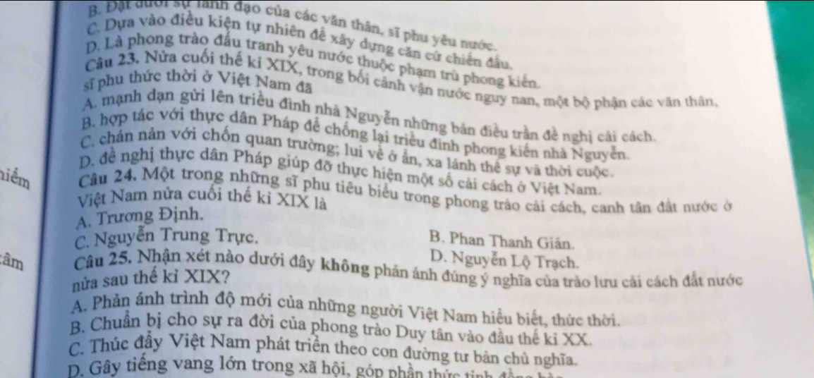 B. Đặt đưới sự tành đạo của các văn thân, sĩ phụ yêu nước.
C. Dựa vào điều kiện tự nhiên đễ xây dựng căn cứ chiến đầu.
D. Là phong trào đấu tranh yêu nước thuộc phạm trù phong kiến
Câu 23. Nửa cuối thế kỉ XIX, trong bối cảnh vận nước nguy nan, một bộ phận các văn thân,
sĩ phu thức thời ở Việt Nam đã
A. mạnh dạn gửi lên triều đình nhà Nguyễn những bản điều trần đề nghị cải cách,
B. hợp tác với thực dân Pháp để chống lại triều đình phong kiến nhà Nguyễn.
C. chán nân với chốn quan trường; luí về ở ẫn, xa lánh thể sự và thời cuộc,
D. đề nghị thực dân Pháp giúp đỡ thực hiện một số cải cách ở Việt Nam.
niểm Câu 24. Một trong những sĩ phu tiêu biểu trong phong trào cải cách, canh tân đất nước ở
Việt Nam nửa cuối thế kỉ XIX là
A. Trương Định.
C. Nguyễn Trung Trực. B. Phan Thanh Giản.
D. Nguyễn Lộ Trạch.
âm Câu 25. Nhận xét nào dưới đây không phản ảnh đúng ý nghĩa của trào lưu cãi cách đắt nước
nửa sau thế kỉ XIX?
A. Phản ánh trình độ mới của những người Việt Nam hiểu biết, thức thời.
B. Chuẩn bị cho sự ra đời của phong trào Duy tân vào đầu thế ki XX.
C. Thúc đầy Việt Nam phát triển theo con đường tư bản chủ nghĩa,
D. Gây tiếng vang lớn trong xã hội, gón nhân thức tn