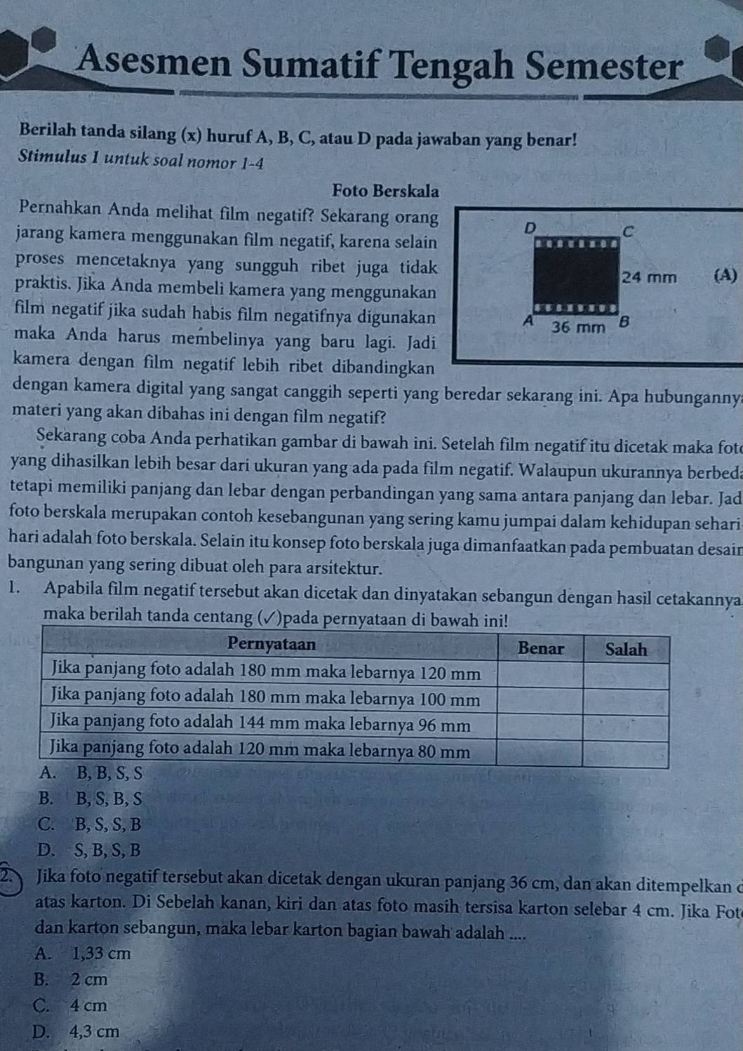 Asesmen Sumatif Tengah Semester
Berilah tanda silang (x) huruf A, B, C, atau D pada jawaban yang benar!
Stimulus I untuk soal nomor 1-4
Foto Berskala
Pernahkan Anda melihat film negatif? Sekarang orang
jarang kamera menggunakan film negatif, karena selain
proses mencetaknya yang sungguh ribet juga tidak 
(A)
praktis. Jika Anda membeli kamera yang menggunakan
film negatif jika sudah habis film negatifnya digunakan 
maka Anda harus membelinya yang baru lagi. Jadi
kamera dengan film negatif lebih ribet dibandingkan
dengan kamera digital yang sangat canggih seperti yang beredar sekarang ini. Apa hubunganny
materi yang akan dibahas ini dengan film negatif?
Sekarang coba Anda perhatikan gambar di bawah ini. Setelah film negatif itu dicetak maka fot
yang dihasilkan lebih besar dari ukuran yang ada pada film negatif. Walaupun ukurannya berbeda
tetapi memiliki panjang dan lebar dengan perbandingan yang sama antara panjang dan lebar. Jad
foto berskala merupakan contoh kesebangunan yang sering kamu jumpai dalam kehidupan sehari
hari adalah foto berskala. Selain itu konsep foto berskala juga dimanfaatkan pada pembuatan desain
bangunan yang sering dibuat oleh para arsitektur.
1. Apabila film negatif tersebut akan dicetak dan dinyatakan sebangun dengan hasil cetakannya
maka berilah tanda centang (✓)pada pernyataan d
B. B, S, B, S
C. B, S, S, B
D. S, B, S, B
2. Jika foto negatif tersebut akan dicetak dengan ukuran panjang 36 cm, dan akan ditempelkan ở
atas karton. Di Sebelah kanan, kiri dan atas foto masih tersisa karton selebar 4 cm. Jika Fot
dan karton sebangun, maka lebar karton bagian bawah adalah ....
A. 1,33 cm
B. 2 cm
C. 4 cm
D. 4,3 cm