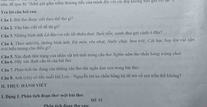 tiên, đề qua đó "thầm gửi gắm niềm thương tiếc của mình đôi với cải đẹp không bảo giờ t0 lại 
Trã lời câu hỏi sau: 
Câu 1. Bài thơ được viết theo thể thơ gì? 
Câu 2. Văn bản viết về đề tài gì? 
Câu 3. Những hình ảnh Lá đào rơi rắc lối thiên thai; Suối tiễn; oanh đưa gợi cảnh ở đâu? 
Câu 4. Theo anh/chị, những hình ảnh: Đá mòn, rêu nhạt; Nước chảy, hoa trôi; Cái hạc bay lên vút tận 
trời biểu tượng cho điều gì? 
Câu 5. Xác định tâm trạng của nhân vật trữ tình trong câu thơ Nghìn năm thơ thần bóng trăng chơi 
Câu 6. Hãy xác định cầu tứ của bài thơ. 
Câu 7. Phân tích tác dụng của những câu thơ dài ngẫn đan xen trong bài thơ. 
Câu 8. Anh (chị) có tiếc nuối khi Lưu - Nguyễn rời xa chốn bồng lai đề trở về nơi trần thế không? 
II. thực hành viét 
1. Dạng 1. Phân tích đoạn thơ/ một bài thơ: 
Dà 01 
Phân tích đoan thơ sau: