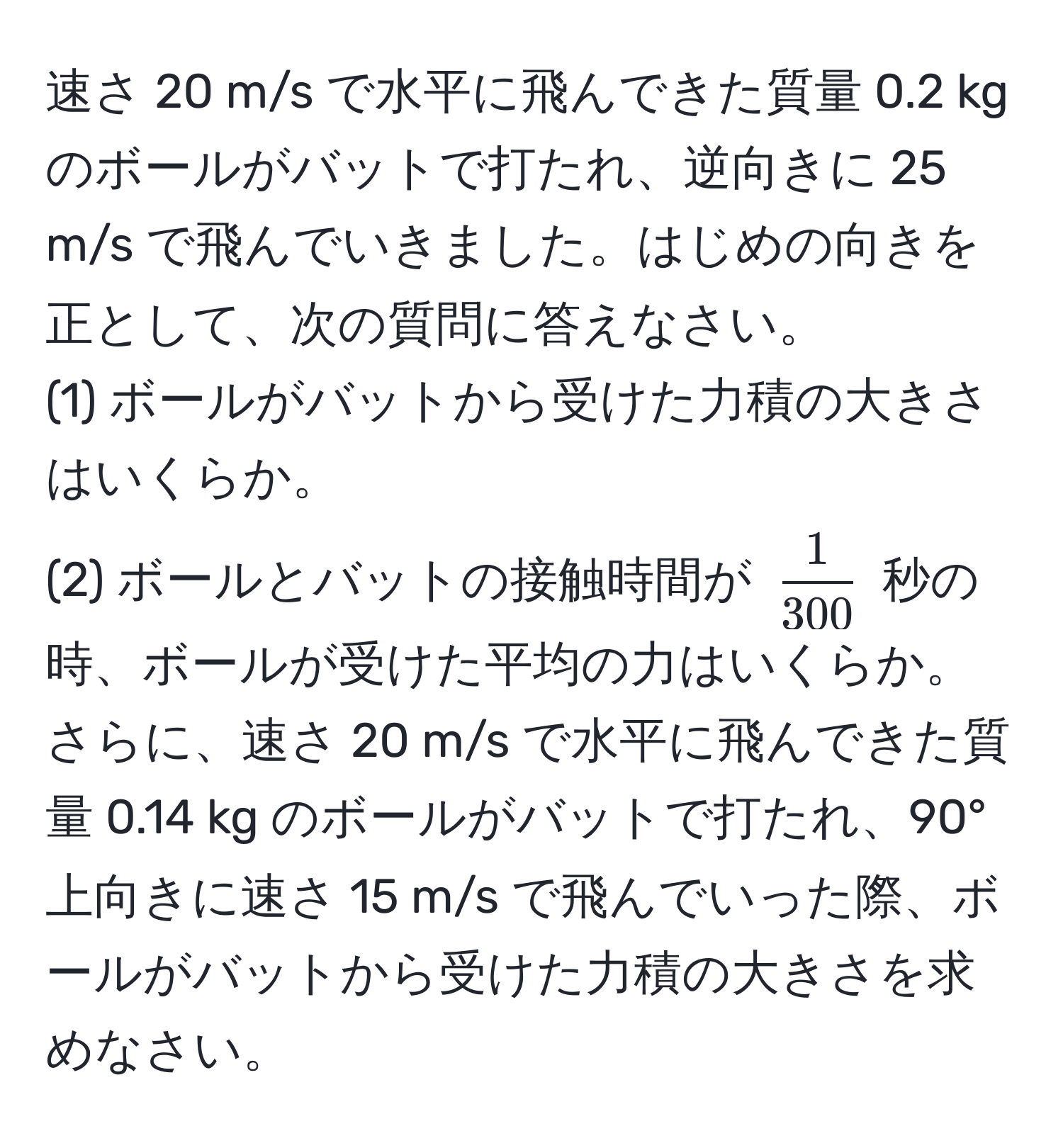 速さ 20 m/s で水平に飛んできた質量 0.2 kg のボールがバットで打たれ、逆向きに 25 m/s で飛んでいきました。はじめの向きを正として、次の質問に答えなさい。  
(1) ボールがバットから受けた力積の大きさはいくらか。  
(2) ボールとバットの接触時間が $ 1/300 $ 秒の時、ボールが受けた平均の力はいくらか。  
さらに、速さ 20 m/s で水平に飛んできた質量 0.14 kg のボールがバットで打たれ、90°上向きに速さ 15 m/s で飛んでいった際、ボールがバットから受けた力積の大きさを求めなさい。