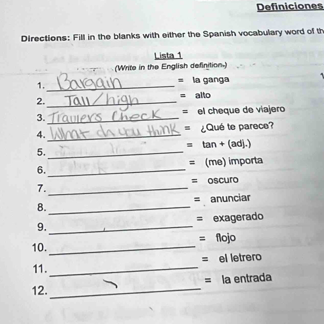 Definiciones 
Directions: Fill in the blanks with either the Spanish vocabulary word of th 
Lista 1 
(Write in the English definition.) 
A 
1._ 
= la ganga 
= alto 
2._ 
3. _= el cheque de viajero 
4._ = ¿Qué te parece? 
= tan + (adj.) 
5._ 
6. _= (me) importa 
= oscuro 
7._ 
8._ = anunciar 
9._ = exagerado 
10. _= flojo 
11._ = el letrero 
12._ = la entrada