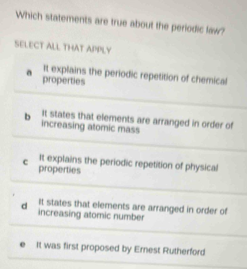 Which statements are true about the periodic law?
SELECT ALL THAT APPLY
a It explains the periodic repetition of chemical
properties
It states that elements are arranged in order of
b increasing atomic mass
c It explains the periodic repetition of physical
properties
d It states that elements are arranged in order of
increasing atomic number
It was first proposed by Ernest Rutherford