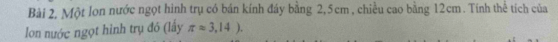 Bài 2, Một lon nước ngọt hình trụ có bán kính đáy bằng 2, 5cm , chiều cao bằng 12cm. Tính thể tích của 
lon nước ngọt hình trụ đó (lấy π approx 3,14).
